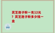 灵芝孢子粉一克12元？灵芝孢子粉多少钱一盒