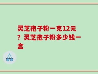灵芝孢子粉一克12元？灵芝孢子粉多少钱一盒