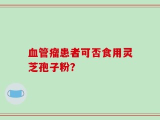血管瘤患者可否食用灵芝孢子粉？