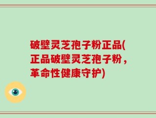 破壁灵芝孢子粉正品(正品破壁灵芝孢子粉，革命性健康守护)