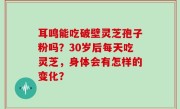 耳鸣能吃破壁灵芝孢子粉吗？30岁后每天吃灵芝，身体会有怎样的变化？
