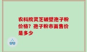 农科院灵芝破壁孢子粉价格？孢子粉市面售价是多少