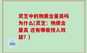 灵芝中的物质含量高吗为什么(灵芝：物质含量高 还有哪些惊人效益？)