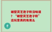 破壁灵芝孢子粉没味道？“破壁灵芝孢子粉”这玩意真的有用么