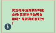 灵芝孢子油真的好吗能吃吗(灵芝孢子油可食用吗？是否真的有好处？