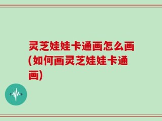 灵芝娃娃卡通画怎么画(如何画灵芝娃娃卡通画)