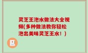 灵芝王泡水做法大全视频(多种做法教你轻松泡出美味灵芝王水！)