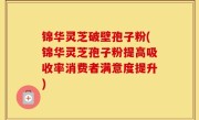 锦华灵芝破壁孢子粉(锦华灵芝孢子粉提高吸收率消费者满意度提升)