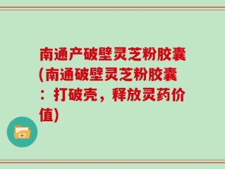 南通产破壁灵芝粉胶囊(南通破壁灵芝粉胶囊：打破壳，释放灵药价值)