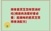 排骨紫灵芝怎样煲汤好吃(痴迷肉汤爱好者必看：超美味的紫灵芝煲排骨汤配方)
