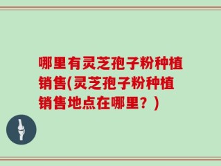 哪里有灵芝孢子粉种植销售(灵芝孢子粉种植销售地点在哪里？)