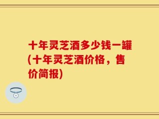 十年灵芝酒多少钱一罐(十年灵芝酒价格，售价简报)