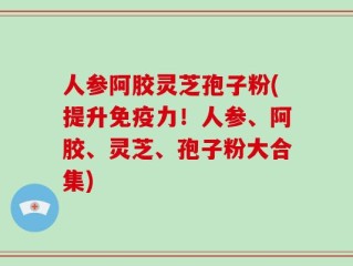 人参阿胶灵芝孢子粉(提升免疫力！人参、阿胶、灵芝、孢子粉大合集)