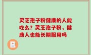 灵芝孢子粉健康的人能吃么？灵芝孢子粉，健康人也能长期服用吗