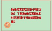 纳米萃取灵芝孢子粉功效？了解纳米萃取技术对灵芝孢子粉的提取效果？
