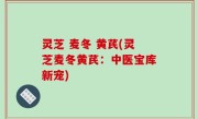 灵芝 麦冬 黄芪(灵芝麦冬黄芪：中医宝库新宠)
