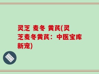 灵芝 麦冬 黄芪(灵芝麦冬黄芪：中医宝库新宠)
