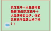 灵芝孢子十大品牌排名最新(最新灵芝孢子十大品牌排名出炉，你的灵芝孢子品牌上榜了吗？)