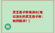 灵芝孢子粉难消化(难以消化的灵芝孢子粉：如何解决？)