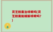灵芝胶囊治咳嗽吗(灵芝胶囊能缓解咳嗽吗？)