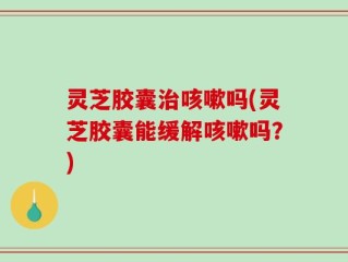 灵芝胶囊治咳嗽吗(灵芝胶囊能缓解咳嗽吗？)