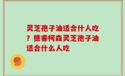 灵芝孢子油适合什人吃？德睿柯森灵芝孢子油适合什么人吃