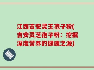 江西吉安灵芝孢子粉(吉安灵芝孢子粉：挖掘深度营养的健康之源)