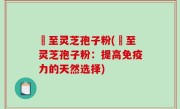 瑧至灵芝孢子粉(瑧至灵芝孢子粉：提高免疫力的天然选择)