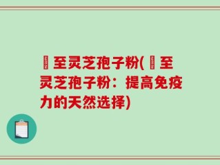 瑧至灵芝孢子粉(瑧至灵芝孢子粉：提高免疫力的天然选择)
