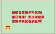 破壁灵芝孢子粉武香(重获健康！走进破壁灵芝孢子粉武香的世界)