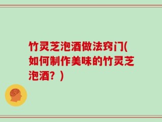 竹灵芝泡酒做法窍门(如何制作美味的竹灵芝泡酒？)