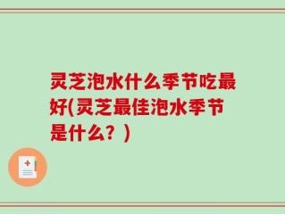 灵芝泡水什么季节吃最好(灵芝最佳泡水季节是什么？)