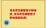 青岛灵芝破壁孢子粉加盟_青岛灵芝破壁孢子粉加盟新机遇)