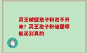 灵芝破壁孢子粉泡不开来？灵芝孢子粉破壁哪能买到真的