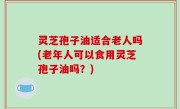 灵芝孢子油适合老人吗(老年人可以食用灵芝孢子油吗？)