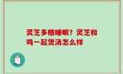 灵芝多糖睡眠？灵芝和鸡一起煲汤怎么样