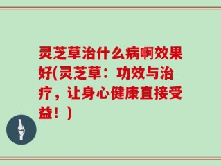 灵芝草治什么病啊效果好(灵芝草：功效与治疗，让身心健康直接受益！)