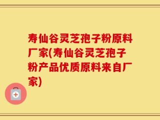 寿仙谷灵芝孢子粉原料厂家(寿仙谷灵芝孢子粉产品优质原料来自厂家)