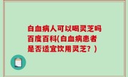 白血病人可以喝灵芝吗百度百科(白血病患者是否适宜饮用灵芝？)