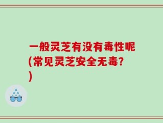 一般灵芝有没有毒性呢(常见灵芝安全无毒？)