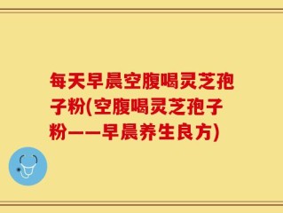 每天早晨空腹喝灵芝孢子粉(空腹喝灵芝孢子粉——早晨养生良方)