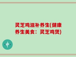 灵芝鸡滋补养生(健康养生美食：灵芝鸡煲)