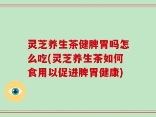 灵芝养生茶健脾胃吗怎么吃(灵芝养生茶如何食用以促进脾胃健康)