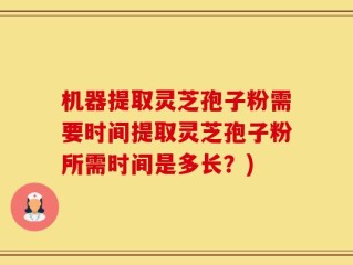 机器提取灵芝孢子粉需要时间提取灵芝孢子粉所需时间是多长？)
