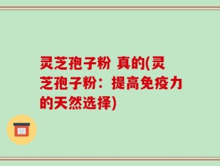 灵芝孢子粉 真的(灵芝孢子粉：提高免疫力的天然选择)