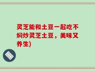 灵芝能和土豆一起吃不焖炒灵芝土豆，美味又养生)