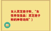 女人灵芝孢子粉_“女性养生佳品：灵芝孢子粉的神奇功效”)