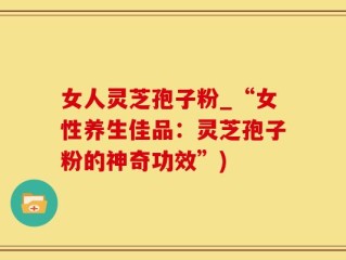 女人灵芝孢子粉_“女性养生佳品：灵芝孢子粉的神奇功效”)