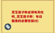 灵芝孢子粉必须每天吃吗_灵芝孢子粉：每日服用的必要性探讨)