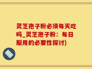 灵芝孢子粉必须每天吃吗_灵芝孢子粉：每日服用的必要性探讨)